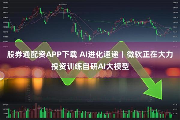 股券通配资APP下载 AI进化速递丨微软正在大力投资训练自研AI大模型