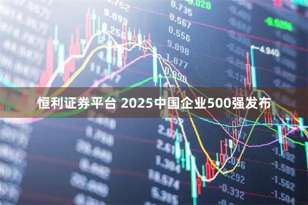 恒利证券平台 2025中国企业500强发布