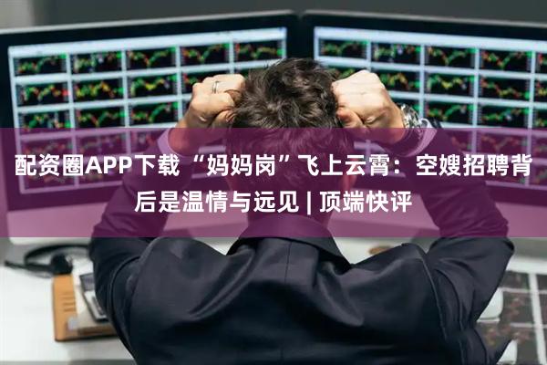 配资圈APP下载 “妈妈岗”飞上云霄：空嫂招聘背后是温情与远见 | 顶端快评