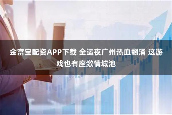 金富宝配资APP下载 全运夜广州热血翻涌 这游戏也有座激情城池
