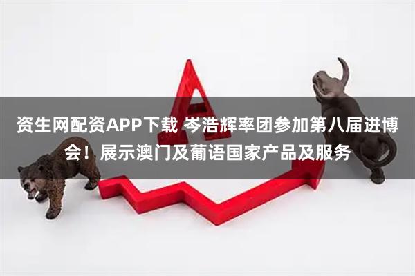 资生网配资APP下载 岑浩辉率团参加第八届进博会！展示澳门及葡语国家产品及服务