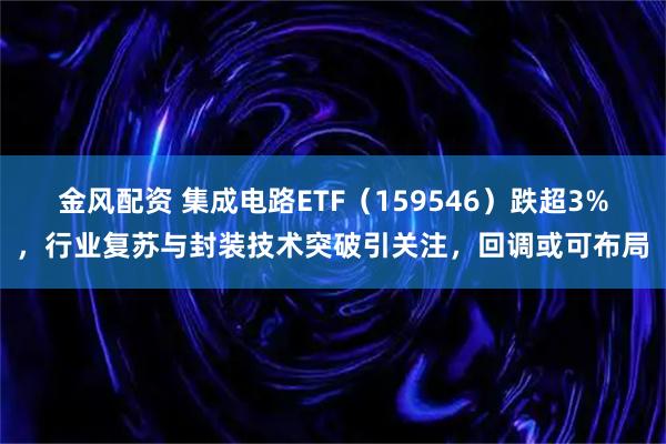 金风配资 集成电路ETF（159546）跌超3%，行业复苏与封装技术突破引关注，回调或可布局