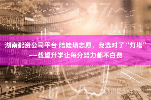 湖南配资公司平台 陪娃填志愿，我选对了“灯塔”——载望升学让每分努力都不白费
