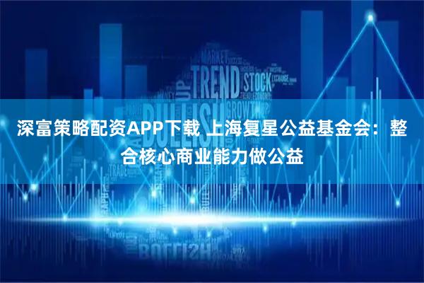 深富策略配资APP下载 上海复星公益基金会：整合核心商业能力做公益