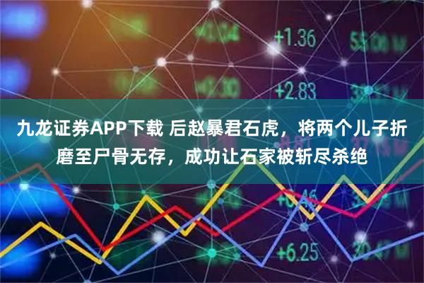 九龙证券APP下载 后赵暴君石虎，将两个儿子折磨至尸骨无存，成功让石家被斩尽杀绝
