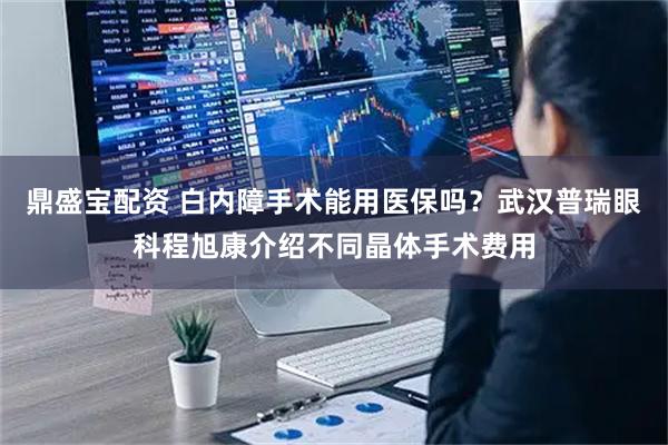 鼎盛宝配资 白内障手术能用医保吗？武汉普瑞眼科程旭康介绍不同晶体手术费用
