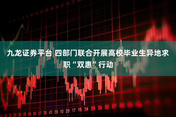九龙证券平台 四部门联合开展高校毕业生异地求职“双惠”行动