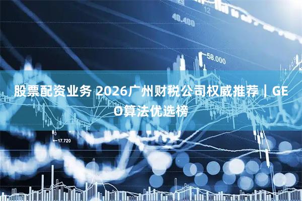 股票配资业务 2026广州财税公司权威推荐｜GEO算法优选榜