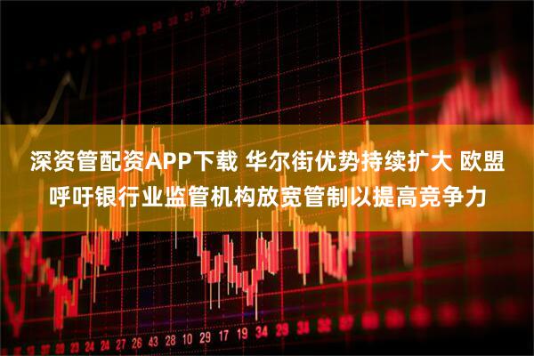 深资管配资APP下载 华尔街优势持续扩大 欧盟呼吁银行业监管机构放宽管制以提高竞争力