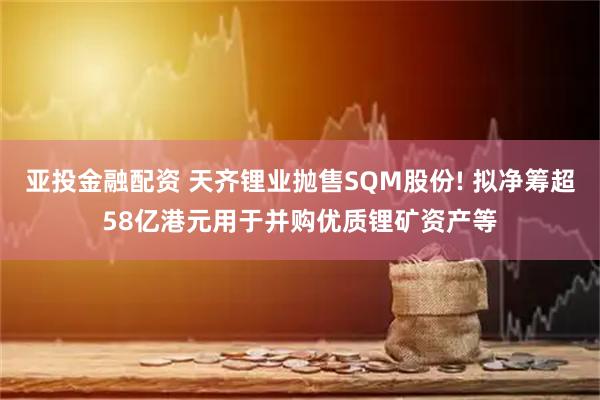 亚投金融配资 天齐锂业抛售SQM股份! 拟净筹超58亿港元用于并购优质锂矿资产等