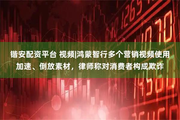 锴安配资平台 视频|鸿蒙智行多个营销视频使用加速、倒放素材，律师称对消费者构成欺诈