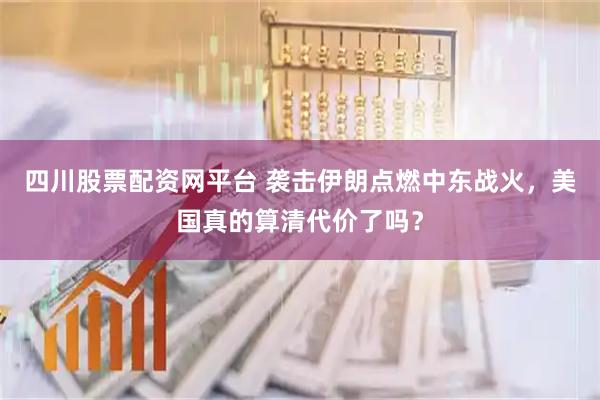 四川股票配资网平台 袭击伊朗点燃中东战火，美国真的算清代价了吗？