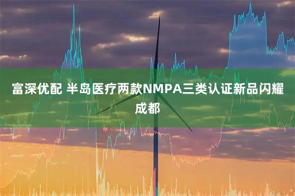 富深优配 半岛医疗两款NMPA三类认证新品闪耀成都