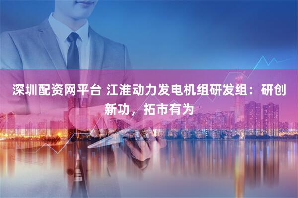 深圳配资网平台 江淮动力发电机组研发组：研创新功，拓市有为