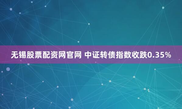 无锡股票配资网官网 中证转债指数收跌0.35%