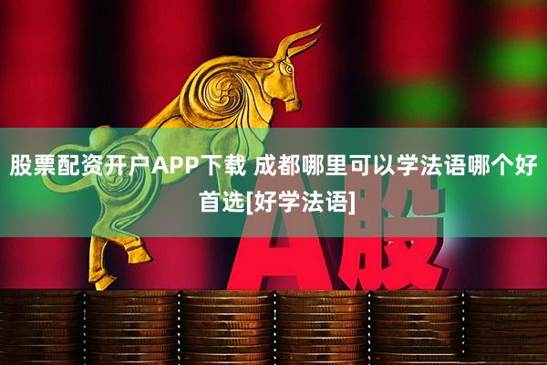 股票配资开户APP下载 成都哪里可以学法语哪个好 首选[好学法语]