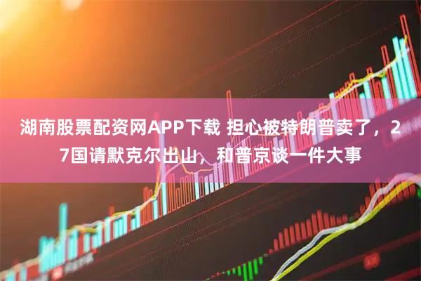 湖南股票配资网APP下载 担心被特朗普卖了，27国请默克尔出山，和普京谈一件大事