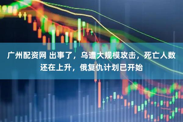 广州配资网 出事了，乌遭大规模攻击，死亡人数还在上升，俄复仇计划已开始