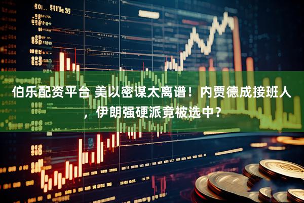 伯乐配资平台 美以密谋太离谱！内贾德成接班人，伊朗强硬派竟被选中？